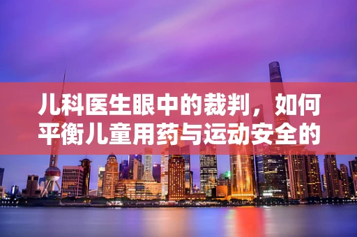 儿科医生眼中的裁判，如何平衡儿童用药与运动安全的微妙关系？