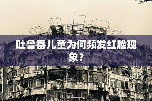 吐鲁番儿童为何频发红脸现象？
