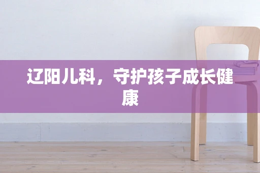 辽阳儿科，守护孩子成长健康