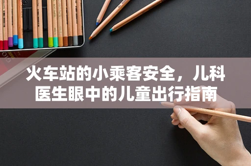 火车站的小乘客安全，儿科医生眼中的儿童出行指南