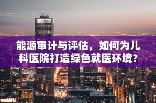 能源审计与评估，如何为儿科医院打造绿色就医环境？