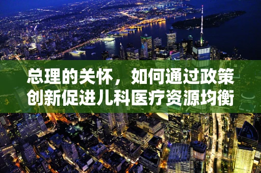 总理的关怀，如何通过政策创新促进儿科医疗资源均衡发展？