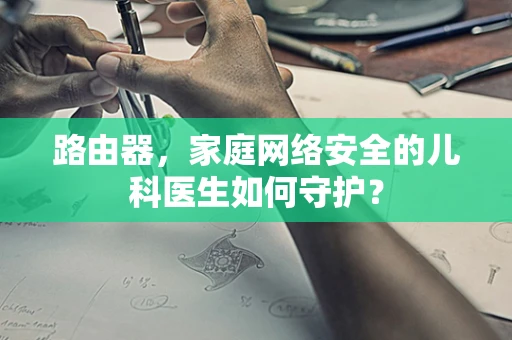 路由器，家庭网络安全的儿科医生如何守护？