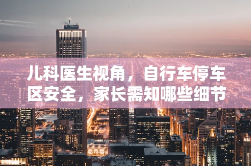 儿科医生视角，自行车停车区安全，家长需知哪些细节？