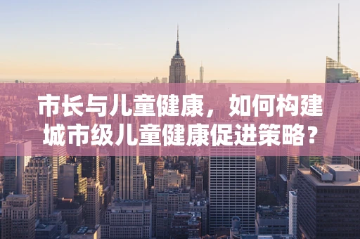 市长与儿童健康，如何构建城市级儿童健康促进策略？
