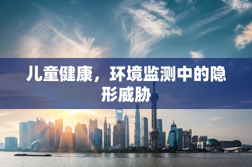 儿童健康，环境监测中的隐形威胁