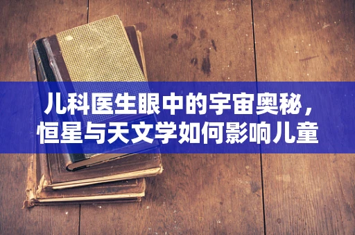 儿科医生眼中的宇宙奥秘，恒星与天文学如何影响儿童成长？
