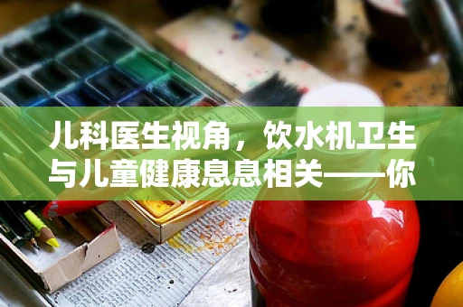 儿科医生视角，饮水机卫生与儿童健康息息相关——你真的会正确使用吗？