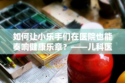 如何让小乐手们在医院也能奏响健康乐章？——儿科医生眼中的乐队指挥智慧