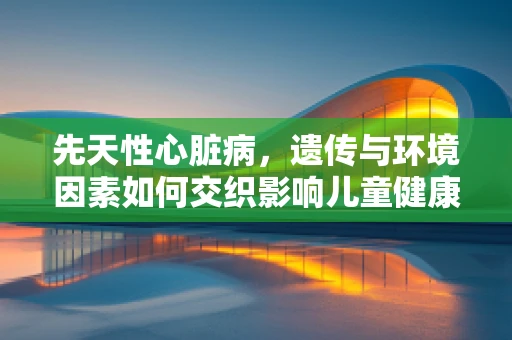先天性心脏病，遗传与环境因素如何交织影响儿童健康？