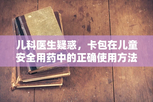 儿科医生疑惑，卡包在儿童安全用药中的正确使用方法是什么？
