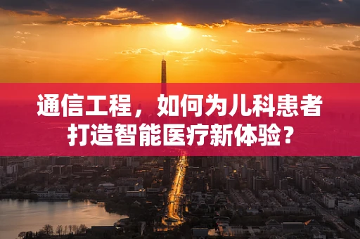 通信工程，如何为儿科患者打造智能医疗新体验？