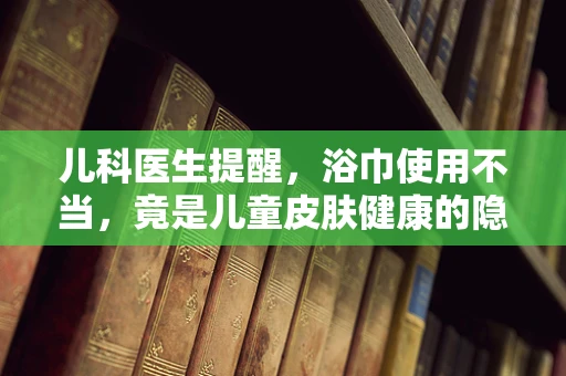 儿科医生提醒，浴巾使用不当，竟是儿童皮肤健康的隐形杀手？