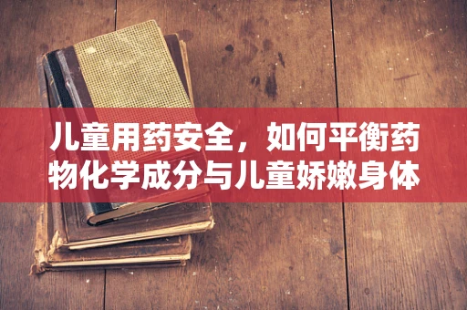 儿童用药安全，如何平衡药物化学成分与儿童娇嫩身体？