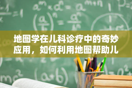 地图学在儿科诊疗中的奇妙应用，如何利用地图帮助儿童理解健康旅程？