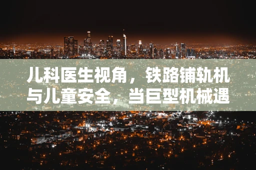 儿科医生视角，铁路铺轨机与儿童安全，当巨型机械遇上小小探险家