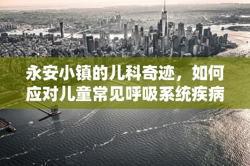 永安小镇的儿科奇迹，如何应对儿童常见呼吸系统疾病的挑战？