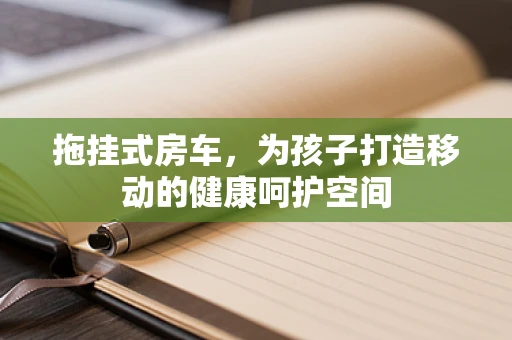 拖挂式房车，为孩子打造移动的健康呵护空间