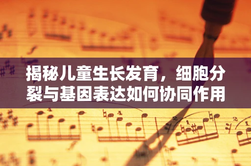 揭秘儿童生长发育，细胞分裂与基因表达如何协同作用？