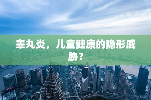 睾丸炎，儿童健康的隐形威胁？