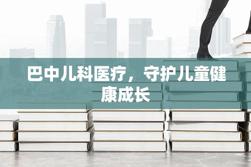 巴中儿科医疗，守护儿童健康成长