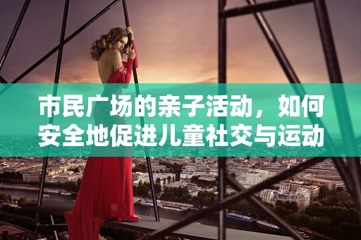 市民广场的亲子活动，如何安全地促进儿童社交与运动？