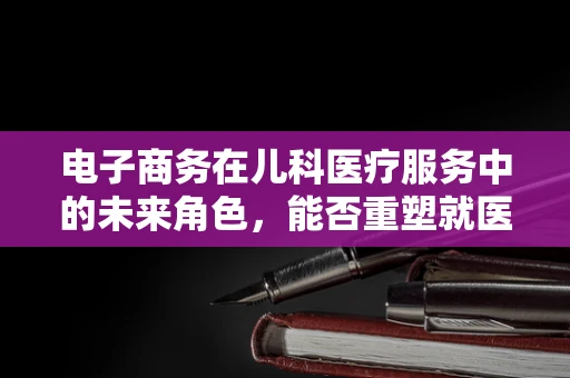 电子商务在儿科医疗服务中的未来角色，能否重塑就医体验？