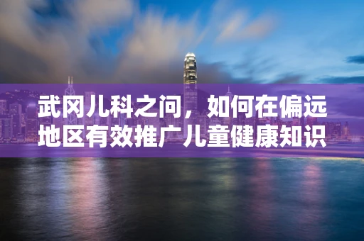 武冈儿科之问，如何在偏远地区有效推广儿童健康知识？