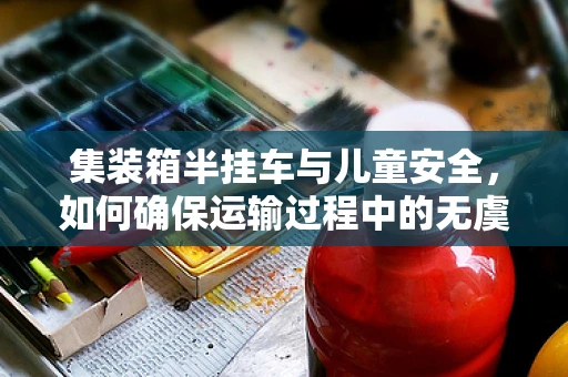 集装箱半挂车与儿童安全，如何确保运输过程中的无虞？