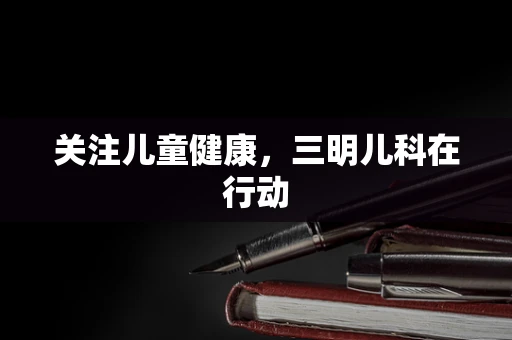 关注儿童健康，三明儿科在行动