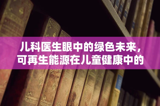 儿科医生眼中的绿色未来，可再生能源在儿童健康中的潜力与挑战