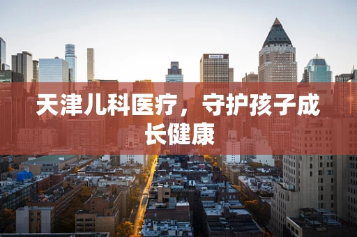 天津儿科医疗，守护孩子成长健康