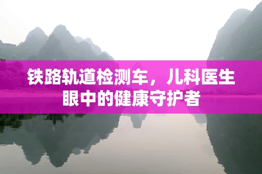 铁路轨道检测车，儿科医生眼中的健康守护者