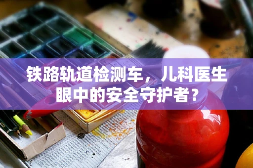 铁路轨道检测车，儿科医生眼中的安全守护者？