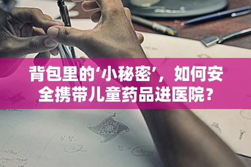 背包里的‘小秘密’，如何安全携带儿童药品进医院？