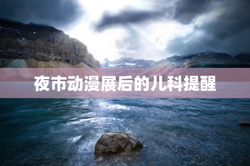 夜市动漫展后的儿科提醒