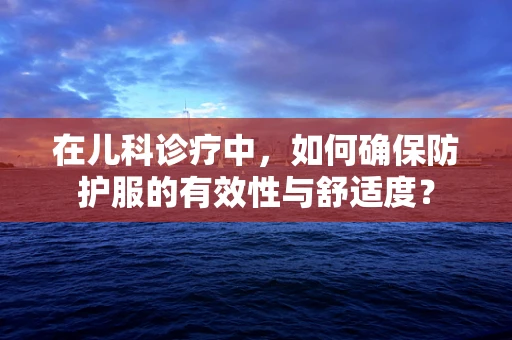 在儿科诊疗中，如何确保防护服的有效性与舒适度？