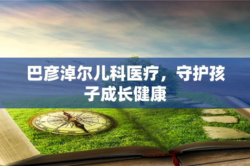 巴彦淖尔儿科医疗，守护孩子成长健康