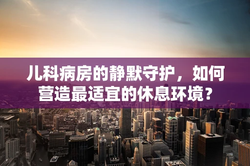 儿科病房的静默守护，如何营造最适宜的休息环境？
