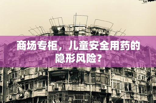 商场专柜，儿童安全用药的隐形风险？