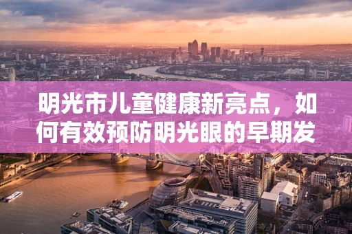 明光市儿童健康新亮点，如何有效预防明光眼的早期发生？