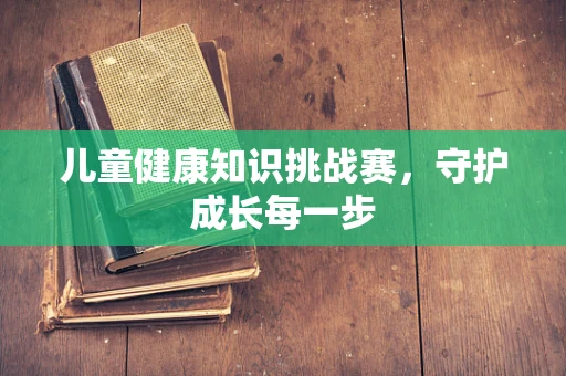儿童健康知识挑战赛，守护成长每一步