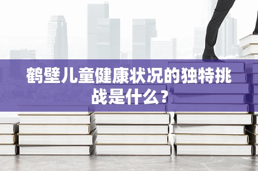 鹤壁儿童健康状况的独特挑战是什么？