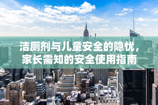 洁厕剂与儿童安全的隐忧，家长需知的安全使用指南