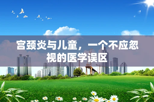 宫颈炎与儿童，一个不应忽视的医学误区