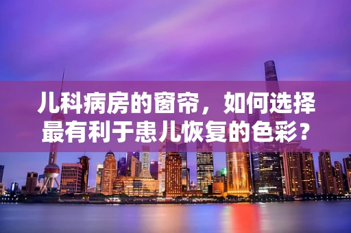 儿科病房的窗帘，如何选择最有利于患儿恢复的色彩？