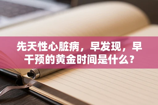 先天性心脏病，早发现，早干预的黄金时间是什么？