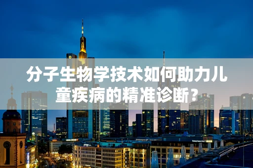 分子生物学技术如何助力儿童疾病的精准诊断？