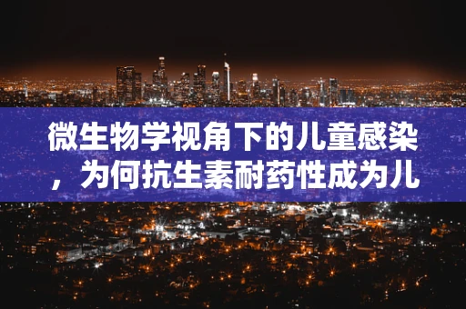 微生物学视角下的儿童感染，为何抗生素耐药性成为儿科的隐忧？
