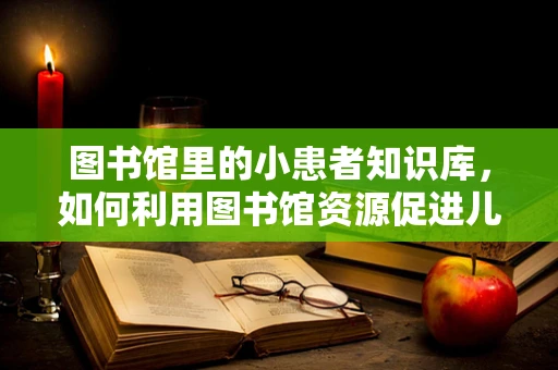 图书馆里的小患者知识库，如何利用图书馆资源促进儿童健康阅读？